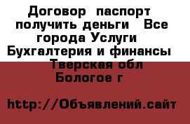 Договор, паспорт, получить деньги - Все города Услуги » Бухгалтерия и финансы   . Тверская обл.,Бологое г.